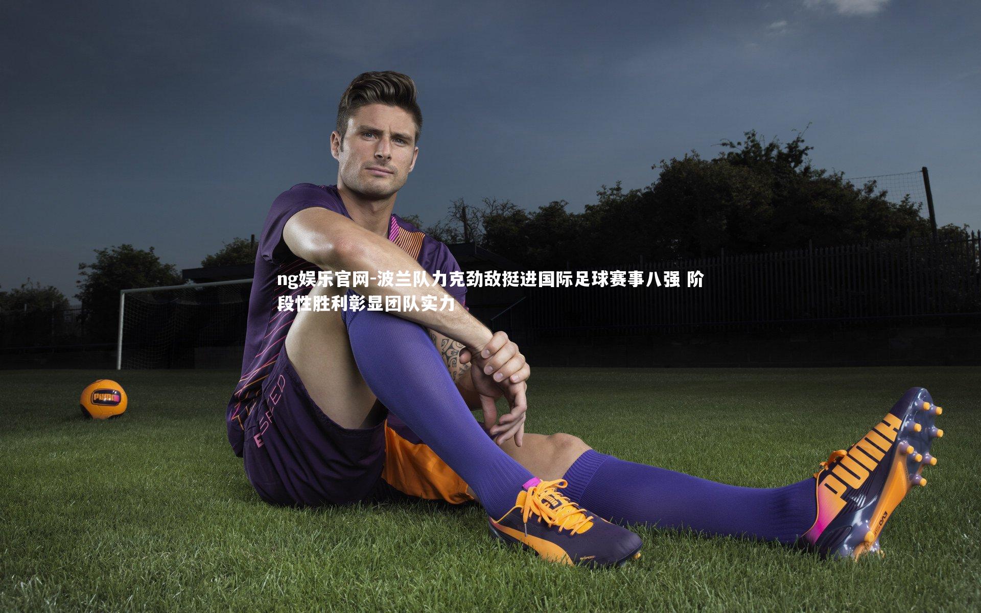 ng娱乐官网-波兰队力克劲敌挺进国际足球赛事八强 阶段性胜利彰显团队实力
